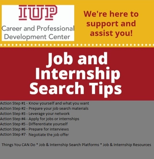 IUP Career and Professional Development Center Job and Internship Search Tips. (1) Know yourself and what you want (2) Prepare your job search materials (3) Leverage your network (4) Apply for jobs or internships (5) Differentiate yourself (6) Prepare for interviews (7) Negotiate the job offer