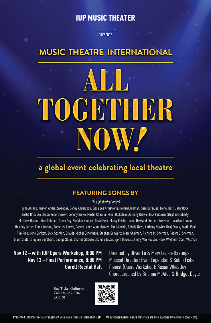 All Together Now Poster: IUP Music Theater presents Music Theatre International: All Together Now! a global event celebrating local theatre. Featuring songs by various artists. Nov 12 with IUP Operat Workshop, 8:00 p.m. Nov 13 final performance, 8:00 p.m. Gorell Recital Hall. Directed b y Oliver Lo and Mary Logan-Hastings. Muscial Director Evan Engelstad and Sabin Fisher. Pianist (Opera Workshop) Susan Wheatley. Cheoreographed by Brianna McAfee and Bridget Doyule. Buy tickets online or call 724-357-2787 (ARTS). Presented through special arrangement with Music Theatre International.