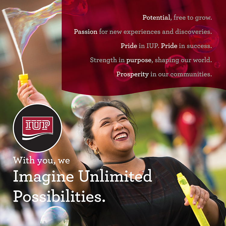 Potential, free to grow. Passion for new experiences and discoveries. Pride in IUP. Pride in success. Strength in purpose, shaping our world. Prosperity in our communities.  With you, we Imagine Unlimited Possibilities.